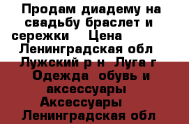 Продам диадему на свадьбу,браслет и  сережки  › Цена ­ 1 500 - Ленинградская обл., Лужский р-н, Луга г. Одежда, обувь и аксессуары » Аксессуары   . Ленинградская обл.